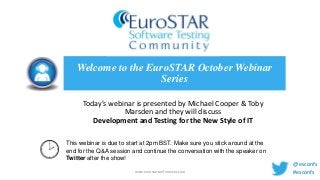 Welcome to the EuroSTAR October Webinar
Series
Today’s webinar is presented by Michael Cooper & Toby
Marsden and they will discuss
Development and Testing for the New Style of IT
This webinar is due to start at 2pm BST. Make sure you stick around at the
end for the Q&A session and continue the conversation with the speaker on
Twitter after the show!
www.eurostarconferences.com

@esconfs
#esconfs

 