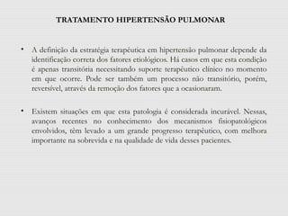 TRATAMENTO HIPERTENSÃO PULMONAR
• A definição da estratégia terapêutica em hipertensão pulmonar depende da
identificação correta dos fatores etiológicos. Há casos em que esta condição
é apenas transitória necessitando suporte terapêutico clínico no momento
em que ocorre. Pode ser também um processo não transitório, porém,
reversível, através da remoção dos fatores que a ocasionaram.
• Existem situações em que esta patologia é considerada incurável. Nessas,
avanços recentes no conhecimento dos mecanismos fisiopatológicos
envolvidos, têm levado a um grande progresso terapêutico, com melhora
importante na sobrevida e na qualidade de vida desses pacientes.
 
 
