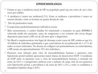 EPIDEMIOLOGIA
 Estima-se que a incidência anual da HP na população geral seja em torno de um a dois
casos por milhão.
 A incidência é maior nas mulheres(1,7:1). Entre as mulheres a prevalência é maior na
terceira década e entre os homens na quarta década de vida.
 Não há predomínio racial.
 Compromete predominantemente indivíduos jovens.
 Mais recentemente, o caráter familiar foi relacionado a mutações no gene BMPRII.A
sobrevida média dos pacientes, antes do surgimento e uso rotineiro das novas drogas
disponíveis para tratar a HP, era de 2,8 anos após o diagnóstico.
 No Brasil a esquitossomose tem lugar de destaque como causa de HP, estima-se que 8 a
10 milhões de individuos parasitados e que a prevalência de cor pulmonale de 1 a 5 % de
todos os casos infectados. Na doença do colágeno em particularmente na esclerodermia,
a HP ocorre em aproximadamente 15% dos individuos.
 Pacientes com infecção pelo vírus da imunodeficiência humana e pacientes com
hipertensão portal também apresentam maior chance de desenvolver HAP. A incidência
de HAP entre os pacientes com o vírus da imunodeficiência humana é estimada em
torno de 0,5% e o prognóstico melhora com a redução da carga viral. Já nos pacientes
com hipertensão portal, a prevalência é de cerca de 0,6% a 2%, e entre os candidatos a
transplante hepático chega a 8,5%.

 