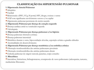 1. Hipertensão Arterial Pulmonar
Idiopática
Familial
Relacionada a DTC, CCg, H portal, HIV, drogas, toxinas e outras
HAP com significante envolvimento venoso e/ou capilar
Hipertensão pulmonar persistente do recém-nascido
2. Hipertensão Pulmonar por doença do coração esquerdo
Doença cardíaca atrial ou ventricular esquerda
Valvulopatia
3. Hipertensão Pulmonar por doença pulmonar e/ou hipóxia
Doença pulmonar obstrutiva crônica
Doença pulmonar intersticial
Distúrbios durante o sono, hipoventilação alveolar, exposição crônica a grandes altitudes
Anormalidades do desenvolvimento
4. Hipertensão Pulmonar por doença trombótica e/ou embólica crônica
Obstrução tromboembólica das artérias pulmonares proximais
Obstrução tromboembólica das artérias pulmonares distais
Embolia pulmonar de origem tumoral, parasitas, corpo estranho
5. Miscelânea
Sarcoidose, histiocitose, linfangiomatose, crompressão de vasos pulmonares (adenopatias, tumores,
mediastinite fibrosante)
CLASSIFICAÇÃO DA HIPERTENSÃO PULMONAR
 