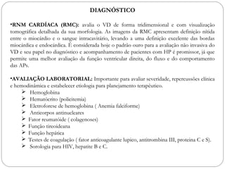 DIAGNÓSTICO
•RNM CARDÍACA (RMC): avalia o VD de forma tridimensional e com visualização
tomográfica detalhada da sua morfologia. As imagens da RMC apresentam definição nítida
entre o miocárdio e o sangue intracavitário, levando a uma definição excelente das bordas
miocárdica e endocárdica. É considerada hoje o padrão ouro para a avaliação não invasiva do
VD e seu papel no diagnóstico e acompanhamento de pacientes com HP é promissor, já que
permite uma melhor avaliação da função ventricular direita, do fluxo e do comportamento
das APs.
•AVALIAÇÃO LABORATORIAL: Importante para avaliar severidade, repercussões clínica
e hemodinâmica e estabelecer etiologia para planejamento terapêutico.
 Hemoglobina
 Hematócrito (policitemia)
 Eletroforese de hemoglobina ( Anemia falciforme)
 Anticorpos antinucleares
 Fator reumatóide ( colagenoses)
 Função tireoideana
 Função hepática
 Testes de coagulação ( fator anticoagulante lupico, antitrombina III, proteina C e S).
 Sorologia para HIV, hepatite B e C.
 