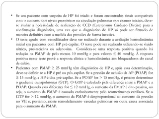 • Se um paciente com suspeita de HP foi triado e foram encontrados sinais compatíveis
com o aumento dos níveis pressóricos na circulação pulmonar nos exames iniciais, deve-
se avaliar a necessidade de realização de CCD (Cateterismo Cardíaco Direito) para a
confirmação diagnóstica, uma vez que o diagnóstico de HP só pode ser firmado de
maneira definitiva com a medida das pressões de forma invasiva.
• O teste agudo com vasodilatador deve ser realizado durante a avaliação hemodinâmica
inicial em pacientes com HP pré-capilar. O teste pode ser realizado utilizando-se óxido
nítrico, prostaciclina ou adenosina. Considera-se uma resposta positiva quando há
redução na PMAP de pelo menos 10 mmHg e para valores ≤ 40 mmHg. A resposta
positiva nesse teste prevê a resposta clínica e hemodinâmica aos bloqueadores do canal
de cálcio.
• Pacientes com PMAP ≥ 25 mmHg têm diagnóstico de HP e, após essa determinação,
deve-se definir se a HP é pré ou pós-capilar. Se a pressão de oclusão da AP (POAP) for
≤ 15 mmHg, a HP é dita pré-capilar. Se a POAP for > 15 mmHg, é preciso determinar
o gradiente transpulmonar (GTP). O GTP é calculado pela diferença entre a PMAP e a
POAP. Quando essa diferença for ≤ 12 mmHg, o aumento da PMAP é dito passivo, ou
seja, o aumento da PMAP é causado exclusivamente pelo acometimento cardíaco. Se o
GTP for > 12 mmHg, o aumento da PMAP é desproporcional ao aumento da pressão
no VE e, portanto, existe remodelamento vascular pulmonar ou outra causa associada
para o aumento da PMAP.
 