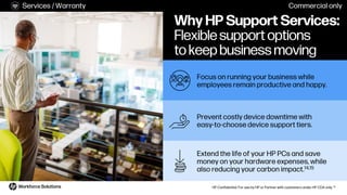 HP Confidential. For use by HP or Partner with customers under HP CDA only. 10
Why HP Support Services:
Flexible support options
to keep business moving
Extend the life of your HP PCs and save
money on your hardware expenses, while
also reducing your carbon impact.14,15
Prevent costly device downtime with
easy-to-choose device support tiers.
Focus on running your business while
employees remain productive and happy.
Services / Warranty Commercial only
 