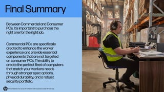 Final Summary
BetweenCommercial and Consumer
PCs, it’s important to purchase the
right one for the right job.
Commercial PCs are specifically
created to enhance the worker
experience and provide essential
components that are not targeted
on consumer PCs. The ability to
create the perfect fleet of computers
that match your workers needs
through stronger spec options,
physical durability,and a robust
security portfolio.
HP Confidential. For use by HP or Partner with Customers under HP CDA only.
 