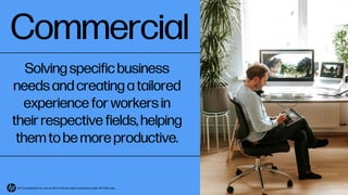 Commercial
Solving specific business
needs and creating a tailored
experience for workers in
their respective fields, helping
them to be more productive.
HP Confidential. For use by HP or Partner with Customers under HP CDA only.
 