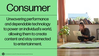 Consumer
Unwavering performance
and dependable technology
to power an individual’s world,
allowing them to create
content and stay connected
to entertainment.
HP Confidential. For use by HP or Partner with Customers under HP CDA only.
 
