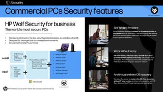 Commercial PCs Security features
HP Wolf Security for business
The world’s most secure PCs
• Hardware enforced, in-the-box security protecting below, in, and above the OS
• Designed for managed and un-managed environments
• Included with every PC purchase
Work without worry
HP Sure Sense,3 HP Sure Click,2 and HP Sure Run4
provide resilient layers of security, built on zero trust
principles, that allow you to work with confidence and
relieve you from acting as a "security sensor."
Anytime, anywhere OS recovery
You have the power to restore the OS from anywhere
without IT intervention and internet connection with HP
Sure Recover Gen46 to get back up and running fast.
Self-healingfirmware
Avoid potential downtime caused by firmware attacks or
corruption with HP Sure Start,5 the world’s first self-healing
BIOS that restarts with a safe copy of the BIOS if an attack
or corruption is detected.
• Intel
Hardware
Shield13
• Intel BIOS
Guard
• AMD Memory
Guard
• AMD Secure
Processor • Microsoft Secured Core12
– Secure Launch
– Virtualization-Based
Security for OS
– Cloud-based recovery
• HP Sure Admin1
• HP Sure Click2
• HP Sure Sense3
• HP Sure Run4
• HP Sure Start5
• HP Sure Recover6
• HP Tamper Lock7
Security
HP Confidential. For use by HP or Partner with Customers under HP CDA only.
 