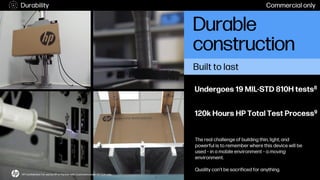 The real challenge of building thin, light, and
powerful is to remember where this device will be
used – in a mobile environment – a moving
environment.
Quality can’t be sacrificed for anything.
Undergoes 19 MIL-STD 810H tests8
120k Hours HP Total Test Process9
Durable
construction
HP Confidential. For use by HP or Partner with Customers under HP CDA only.
Built to last
Durability Commercial only
 
