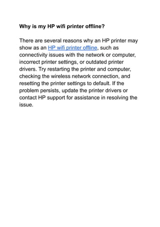 Why is my HP wifi printer offline?
There are several reasons why an HP printer may
show as an HP wifi printer offline, such as
connectivity issues with the network or computer,
incorrect printer settings, or outdated printer
drivers. Try restarting the printer and computer,
checking the wireless network connection, and
resetting the printer settings to default. If the
problem persists, update the printer drivers or
contact HP support for assistance in resolving the
issue.
 