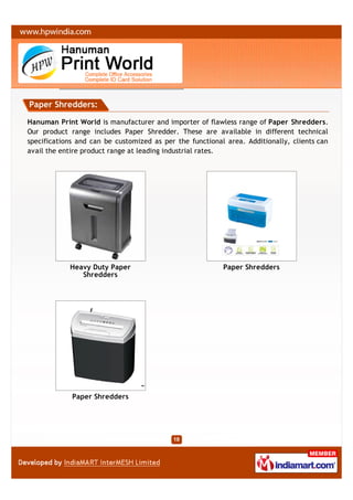 Paper Shredders:

Hanuman Print World is manufacturer and importer of flawless range of Paper Shredders.
Our product range includes Paper Shredder. These are available in different technical
specifications and can be customized as per the functional area. Additionally, clients can
avail the entire product range at leading industrial rates.




            Heavy Duty Paper                              Paper Shredders
               Shredders




             Paper Shredders
 