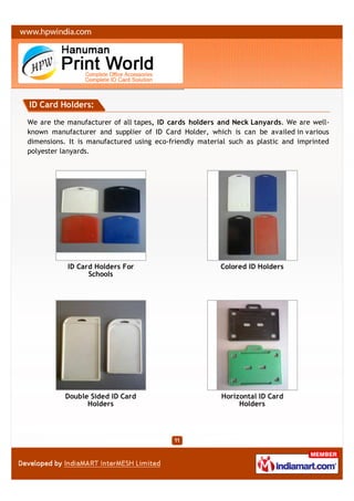 ID Card Holders:

We are the manufacturer of all tapes, ID cards holders and Neck Lanyards. We are well-
known manufacturer and supplier of ID Card Holder, which is can be availed in various
dimensions. It is manufactured using eco-friendly material such as plastic and imprinted
polyester lanyards.




           ID Card Holders For                          Colored ID Holders
                 Schools




           Double Sided ID Card                         Horizontal ID Card
                 Holders                                     Holders
 