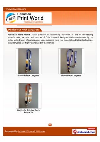 Multicolour Neck Lanyards:

Hanuman Print World take pleasure in introducing ourselves as one of the leading
manufacturer, exporter and supplier of Color Lanyard. Designed and manufactured by our
highly skilled team of professionals using supreme class raw material and latest technology,
these lanyards are highly demanded in the market.




          Printed Neck Lanyards                          Nylon Neck Lanyards




          Multicolor Printed Neck
                 Lanyards
 