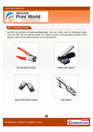 Slot Punching Tools:

we offer slot punches and slot punching tools. that are widely used for holding privilege
cards we offer. We use optimum grade raw material (steel) in the production process of slot
punches. Some of the salient features of our slot punches.




           ID Card Slot Punchers                          Heavy Slot Cutters




        Heavy Slot Corner Cutters                            Slot Cutters
 