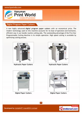 Digital Program Paper Cutters:

A new highly advanced digital program paper cutters with an economical price. The
modern technology used on this machine accounts for its Ease of operation and maintaine,
efficient way it can handle routine cutting jobs. The outstanding advantage of the Five Star
Programmable Cutting Machine is its simple operation. High speed cutting is available by
optimizing cutting process.




         Hydraulic Paper Cutters                        Hydraulic Paper Cutters




           Digital Paper Cutters                         Digital Paper Cutters
 