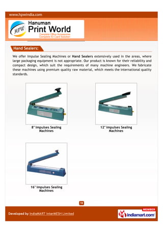 Hand Sealers:

We offer Impulse Sealing Machines or Hand Sealers extensively used in the areas, where
large packaging equipment is not appropriate. Our product is known for their reliability and
compact design, which suit the requirements of many machine engineers. We fabricate
these machines using premium quality raw material, which meets the international quality
standards.




            8" Impulses Sealing                           12" Impulses Sealing
                 Machines                                       Machines




           16" Impulses Sealing
                 Machines
 