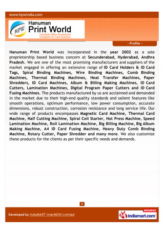 - Profile -

Hanuman Print World was incorporated in the year 2002 as a sole
proprietorship based business concern at Secunderabad, Hyderabad, Andhra
Pradesh. We are one of the most promising manufacturers and suppliers of the
market engaged in offering an extensive range of ID Card Holders & ID Card
Tags, Spiral Binding Machines, Wire Binding Machines, Comb Binding
Machines, Thermal Binding Machines, Heat Transfer Machines, Paper
Shredders, ID Card Machines, Album & Billing Making Machines, ID Card
Cutters, Lamination Machines, Digital Program Paper Cutters and ID Card
Fusing Machines. The products manufactured by us are acclaimed and demanded
in the market due to their high-end quality standards and salient features like
smooth operations, optimum performance, low power consumption, accurate
dimensions, robust construction, corrosion resistance and long service life. Our
wide range of products encompasses Magnetic Card Machine, Thermal Card
Machine, Half Cutting Machine, Spiral Coil Starter, Hot Press Machine, Speed
Lamination Machine, Roll Lamination Machine, Big Billing Machine, Big Album
Making Machine, A4 ID Card Fusing Machine, Heavy Duty Comb Binding
Machine, Rotary Cutter, Paper Shredder and many more. We also customize
these products for the clients as per their specific needs and demands.
 