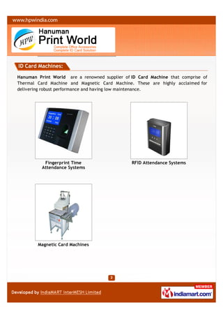 ID Card Machines:

Hanuman Print World are a renowned supplier of ID Card Machine that comprise of
Thermal Card Machine and Magnetic Card Machine. These are highly acclaimed for
delivering robust performance and having low maintenance.




           Fingerprint Time                    RFID Attendance Systems
          Attendance Systems




        Magnetic Card Machines
 