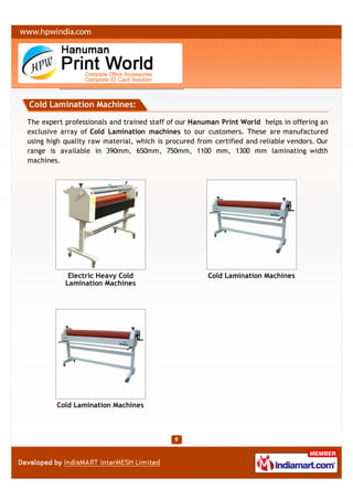 Cold Lamination Machines:

The expert professionals and trained staff of our Hanuman Print World helps in offering an
exclusive array of Cold Lamination machines to our customers. These are manufactured
using high quality raw material, which is procured from certified and reliable vendors. Our
range is available in 390mm, 650mm, 750mm, 1100 mm, 1300 mm laminating width
machines.




            Electric Heavy Cold                       Cold Lamination Machines
           Lamination Machines




        Cold Lamination Machines
 