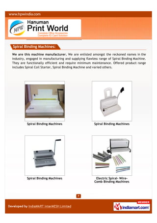 Spiral Binding Machines:

We are this machine manufacturer. We are enlisted amongst the reckoned names in the
industry, engaged in manufacturing and supplying flawless range of Spiral Binding Machine.
They are functionally efficient and require minimum maintenance. Offered product range
includes Spiral Coil Starter, Spiral Binding Machine and varied others.




         Spiral Binding Machines                       Spiral Binding Machines




         Spiral Binding Machines                        Electric Spiral- Wire-
                                                       Comb Binding Machines
 