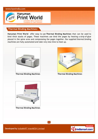 Thermal Binding Machines:

Hanuman Print World offer easy to use Thermal Binding Machines that can be used to
bind thick stacks of pages. These machines use bind the pages by heating a strip of glue
placed in the spine area and compressing the pages together. Our supplied thermal binding
machines are fully automated and take very less time to heat up.




        Thermal Binding Machines                     Thermal Binding Machines




        Thermal Binding Machines
 