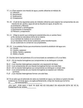17. ( a ) Para separar una mezcla de agua y aceite utilizarías el método de:
a) Filtración
b) Decantación
c) Sublimación
d) Cristalización
18. ( B ) Cuál de los siguientes pares de métodos utilizarías para separar los componentes de una
mezcla de sal, azufre y agua (la sal se disuelve en agua, el azufre no):
a) Imantación y filtración
b) Evaporación y centrifugación
c) Decantación e imantación
d) Filtración y evaporación
19. ( A ) Elige la opción que contenga la característica de un cambio físico:
a) No cambia la naturaleza intima de la materia.
b) La cantidad de materia no se conserva.
c) La naturaleza íntima de las sustancias sufren transformación.
d) Las sustancias no conservan sus propiedades.
20. ( B ) Los estados físicos que encontramos durante la ebullición del agua son:
a) Líquido
b) Líquido y gaseoso
c) Sólido, líquido y gaseoso
d) Sólido y líquido
21. Escribe dentro del paréntesis (V) si el enunciado es verdadero o (F) si es falso.
A) (V ) En la mezcla homogénea sus componentes no se distinguen a simple
vista.
B) (V ) Las mezclas heterogéneas presentan una separación de fases.
C) (V ) Los componentes de una mezcla homogénea forman una sola fase.
D) (V ) En la mezcla heterogénea sus componentes se distinguen a simple vista.
E) (V ) Los componentes de una mezcla homogénea se separan por métodos
químicos.
F) (F ) Las mezclas heterogéneas forman una sola fase.
22. Si se sabe que el carbonato de calcio es insoluble en agua y se coloca un gramo de esta
sustancia en 10 ml de agua y se agita perfectamente, el tipo de mezcla que se forma
es:_____HETEROGENEA________________
¿Por qué? _POR QUE Y QUE YA QUE NO ES SOLUBLE EN AGUA,EN ESTA SE VE EL
CARBONATO DE SODIO__________
 