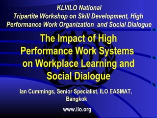 KLI/ILO National 
Tripartite Workshop on Skill Development, High 
Performance Work Organization and Social Dialogue 
The Impact of High 
Performance Work Systems 
on Workplace Learning and 
Social Dialogue 
Ian Cummings, Senior Specialist, ILO EASMAT, 
Bangkok 
www.ilo.org 
 