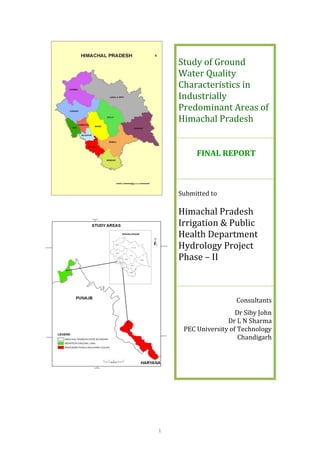 i
Study of Ground
Water Quality
Characteristics in
Industrially
Predominant Areas of
Himachal Pradesh
FINAL REPORT
Submitted to
Himachal Pradesh
Irrigation & Public
Health Department
Hydrology Project
Phase – II
Consultants
Dr Siby John
Dr L N Sharma
PEC University of Technology
Chandigarh
 