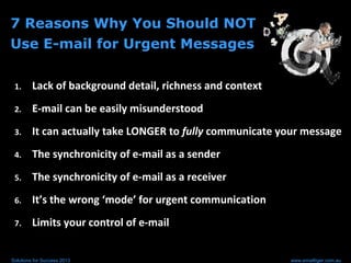 7 Reasons Why You Should NOT
Use E-mail for Urgent Messages
1. Lack of background detail, richness and context
2. E-mail can be easily misunderstood
3. It can actually take LONGER to fully communicate your message
4. The synchronicity of e-mail as a sender
5. The synchronicity of e-mail as a receiver
6. It’s the wrong ‘mode’ for urgent communication
7. Limits your control of e-mail
Solutions for Success 2013 www.emailtiger.com.au
 