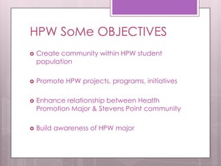 HPW SoMe OBJECTIVES
 Create community within HPW student
population
 Promote HPW projects, programs, initiatives
 Enhance relationship between Health
Promotion Major & Stevens Point community
 Build awareness of HPW major
 
