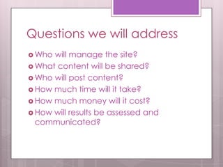 Questions we will address
 Who will manage the site?
 What content will be shared?
 Who will post content?
 How much time will it take?
 How much money will it cost?
 How will results be assessed and
communicated?
 