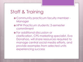 Staff & Training
 Community practicum faculty member -
Manager
 HPW Practicum students: 2-semester
commitment
 For additional discussion or
clarification, CPS marketing specialist, Eva
Donahoo, will share resources required to
manage central social media efforts, and
provide examples from selected units
experiencing success
 