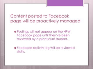 Content posted to Facebook
page will be proactively managed
 Postings will not appear on the HPW
Facebook page until they’ve been
reviewed by a practicum student.
 Facebook activity log will be reviewed
daily.
 