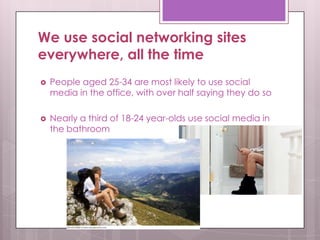 We use social networking sites
everywhere, all the time
 People aged 25-34 are most likely to use social
media in the office, with over half saying they do so
 Nearly a third of 18-24 year-olds use social media in
the bathroom
 