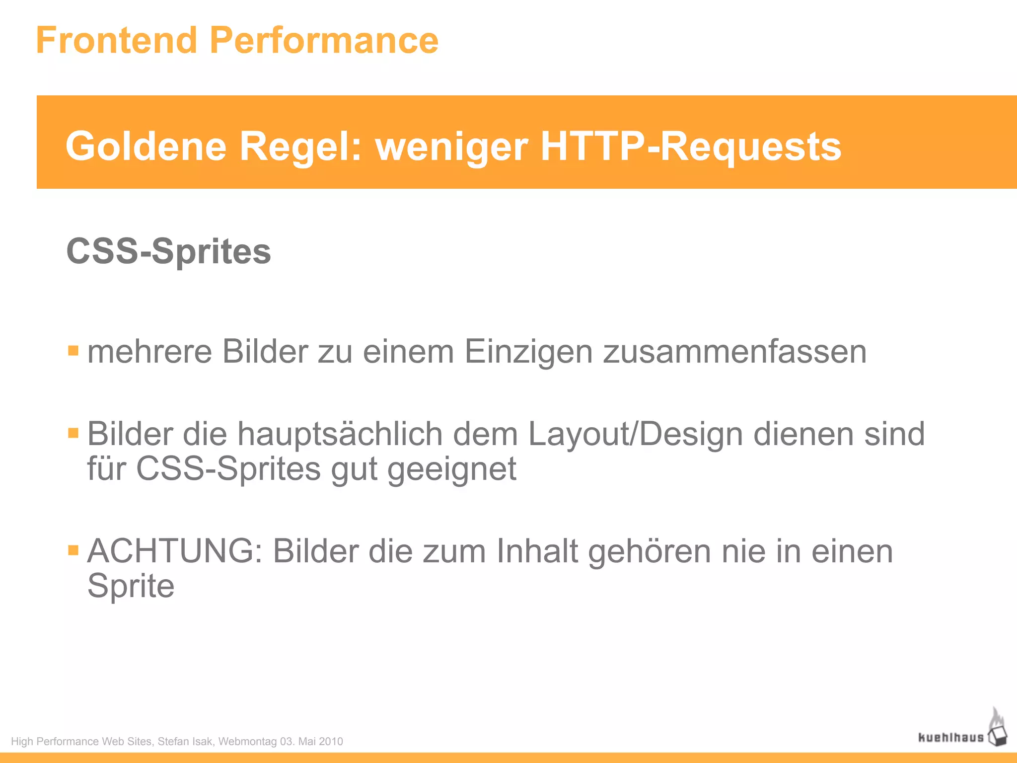 Frontend Performance

          Goldene Regel: weniger HTTP-Requests

          CSS-Sprites

           mehrere Bilder zu einem Einzigen zusammenfassen

           Bilder die hauptsächlich dem Layout/Design dienen sind
            für CSS-Sprites gut geeignet

           ACHTUNG: Bilder die zum Inhalt gehören nie in einen
            Sprite



High Performance Web Sites, Stefan Isak, Webmontag 03. Mai 2010
 