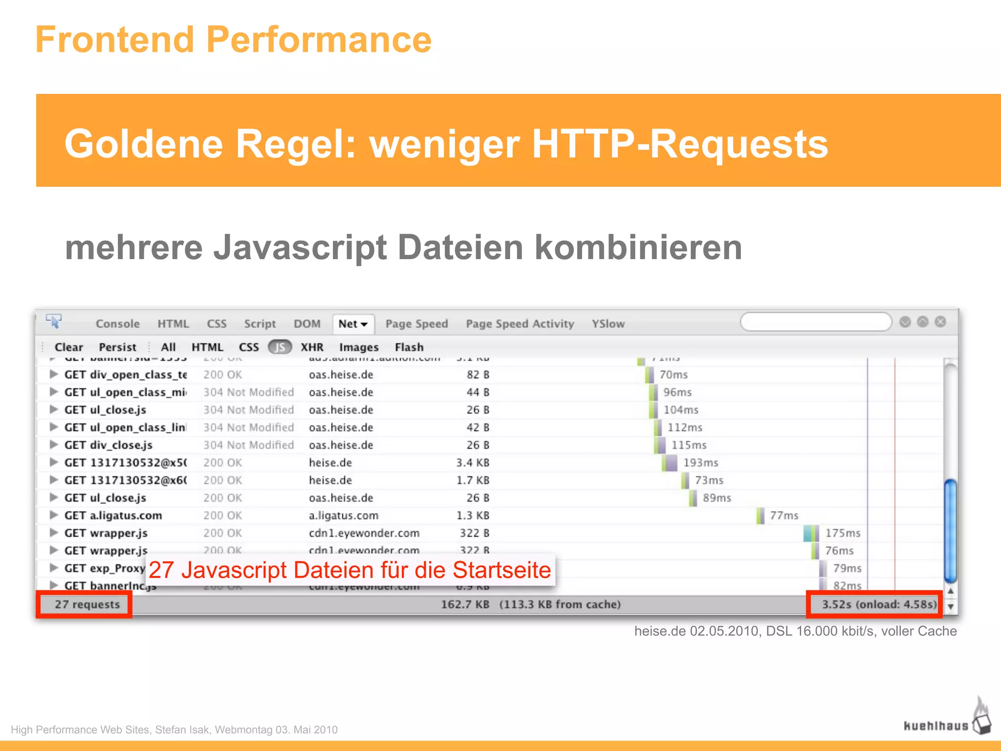 Frontend Performance

          Goldene Regel: weniger HTTP-Requests

          mehrere Javascript Dateien kombinieren




                          27 Javascript Dateien für die Startseite

                                                                     heise.de 02.05.2010, DSL 16.000 kbit/s, voller Cache




High Performance Web Sites, Stefan Isak, Webmontag 03. Mai 2010
 