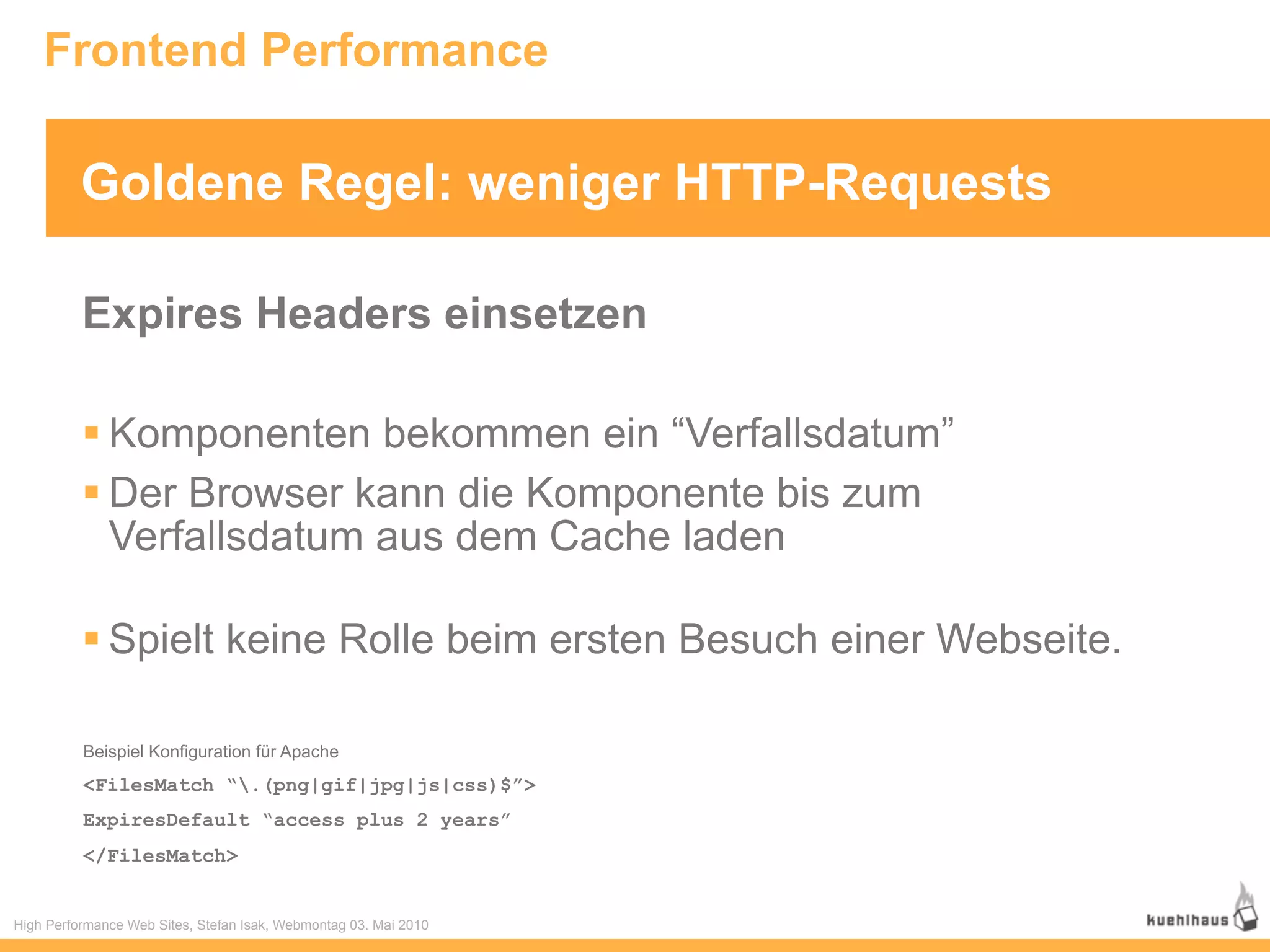 Frontend Performance

          Goldene Regel: weniger HTTP-Requests

          Expires Headers einsetzen

           Komponenten bekommen ein “Verfallsdatum”
           Der Browser kann die Komponente bis zum
            Verfallsdatum aus dem Cache laden

           Spielt keine Rolle beim ersten Besuch einer Webseite.

          Beispiel Konfiguration für Apache
          <FilesMatch “.(png|gif|jpg|js|css)$”>
          ExpiresDefault “access plus 2 years”
          </FilesMatch>


High Performance Web Sites, Stefan Isak, Webmontag 03. Mai 2010
 