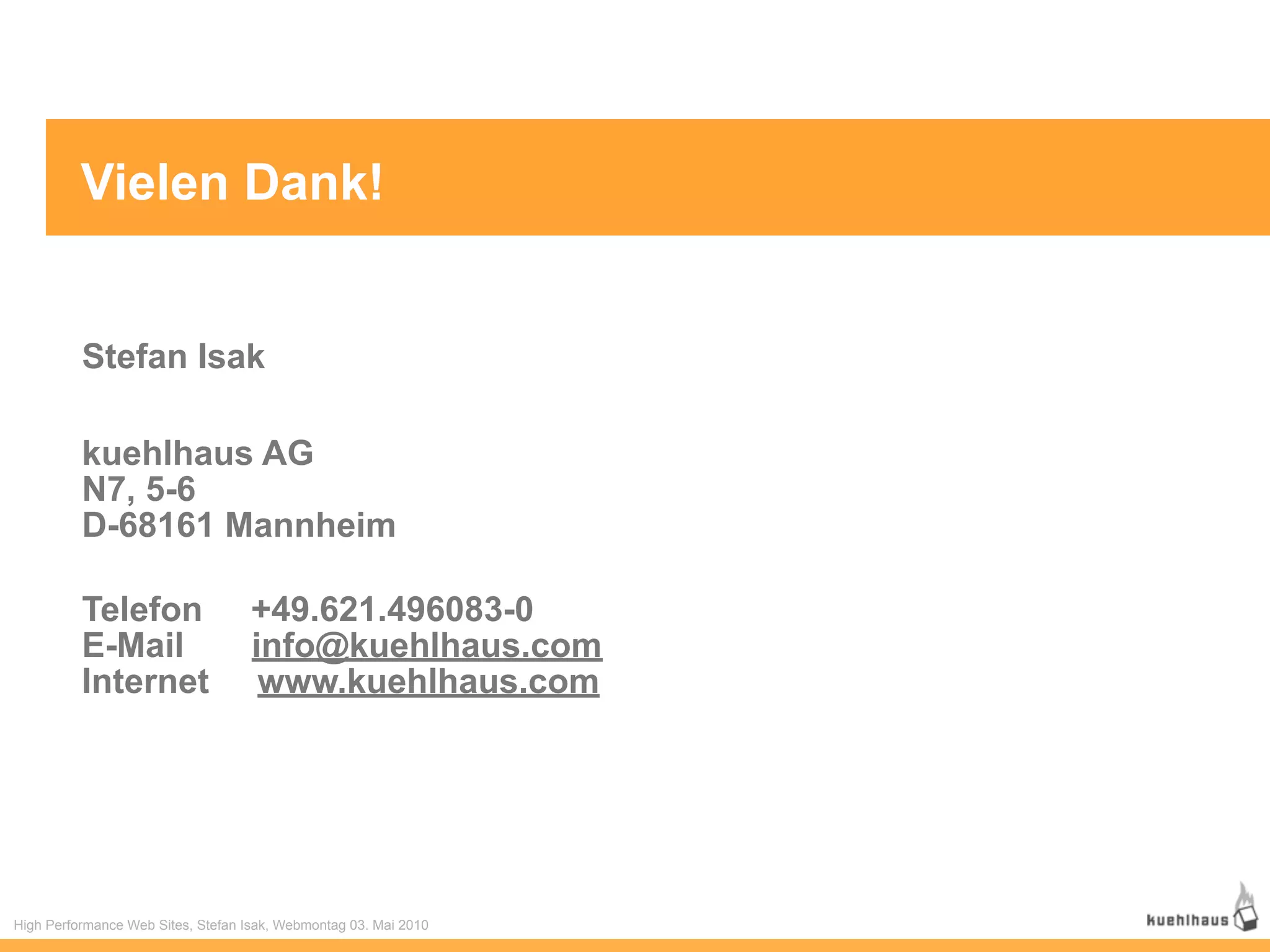 Vielen Dank!


          Stefan Isak

          kuehlhaus AG
          N7, 5-6
          D-68161 Mannheim

          Telefon                   +49.621.496083-0
          E-Mail                    info@kuehlhaus.com
          Internet                   www.kuehlhaus.com




High Performance Web Sites, Stefan Isak, Webmontag 03. Mai 2010
 