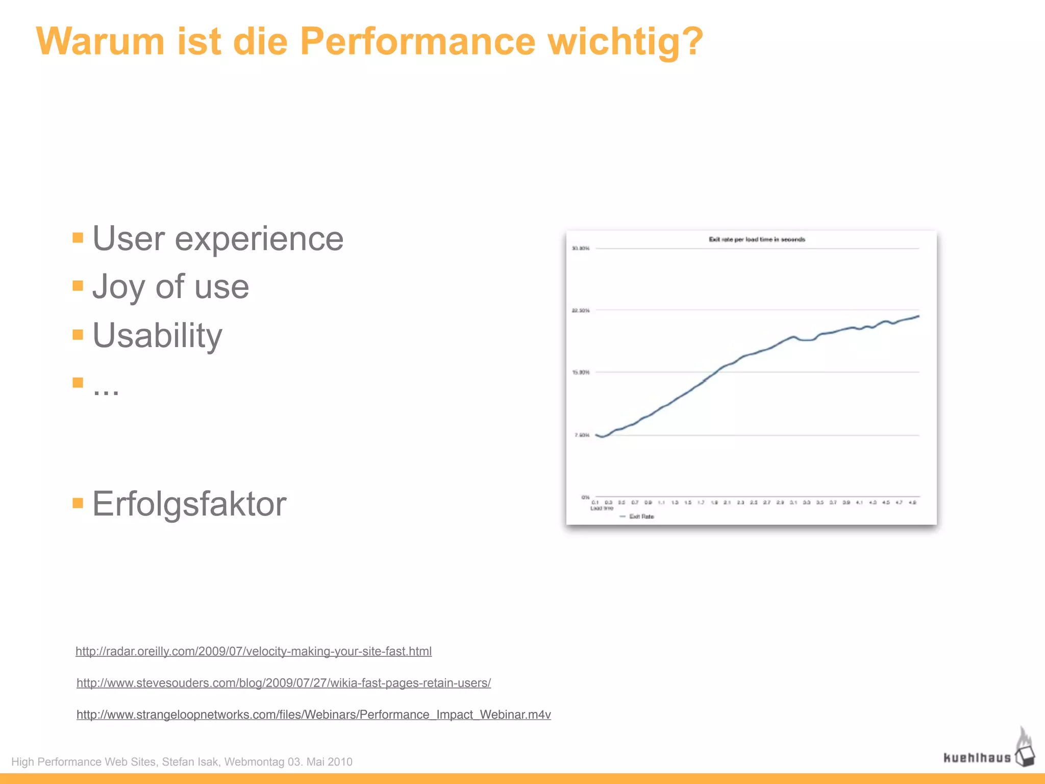 Warum ist die Performance wichtig?




           User experience
           Joy of use
           Usability
           ...


           Erfolgsfaktor



           http://radar.oreilly.com/2009/07/velocity-making-your-site-fast.html

            http://www.stevesouders.com/blog/2009/07/27/wikia-fast-pages-retain-users/

            http://www.strangeloopnetworks.com/ﬁles/Webinars/Performance_Impact_Webinar.m4v


High Performance Web Sites, Stefan Isak, Webmontag 03. Mai 2010
 