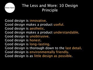 Dieter Rams
              The Less and More: 10 Design
                        Principle

Good      design   is innovative.
Good      design   makes a product useful.
Good      design   is aesthetic.
Good      design   makes a product understandable.
Good      design   is unobtrusive.
Good      design   is honest.
Good      design   is long-lasting.
Good      design   is thorough down to the last detail.
Good      design   is environmentally friendly.
Good      design   is as little design as possible.
 