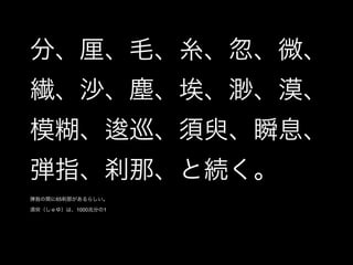 分、厘、毛、糸、忽、微、
繊、沙、塵、埃、渺、漠、
模糊、逡巡、須臾、瞬息、
弾指、刹那、と続く。
弾指の間に65刹那があるらしい。

須臾（しゅゆ）は、1000兆分の1
 
