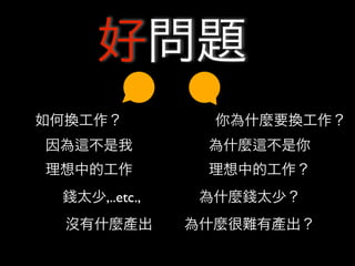 好問題
如何換工作？           你為什麼要換工作？
因為   不是我        為什麼   不是你
理想中的工作          理想中的工作？
 錢太少,..etc.,    為什麼錢太少？
  沒有什麼產出       為什麼很難有產出？
 