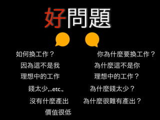 好問題
如何換工作？           你為什麼要換工作？
因為   不是我        為什麼   不是你
理想中的工作          理想中的工作？
 錢太少,..etc.,    為什麼錢太少？
  沒有什麼產出       為什麼很難有產出？
      價值很低
 