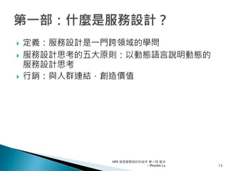 定義：服務設計是一門跨領域的學問
服務設計思考的五大原則：以動態語言說明動態的
服務設計思考
行銷：與人群連結，創造價值
HPX 追逐服務設計的祕辛 第一回 破冰
- Phoebe Lu 13
 
