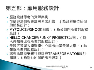 服務設計思考的實際案例
荷蘭經濟部與設計思考者組織：（為政府單位所做
的服務設計）
MYPOLICE與SNOOK組織：（為公部門所做的服務
設計）
HELLO CHANGE與FUNKY PROJECTS公司：（為
人員招募流程所做的服務設計）
美國匹茲堡大學醫學中心與卡內基美隆大學：（為
醫院所做的服務設計）
瑞典北歐斯安銀行與瑞典TRANSFORMATOR設計
團隊：（為銀行所做的服務設計）
HPX 追逐服務設計的祕辛 第一回 破冰
- Phoebe Lu 22
 