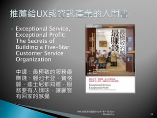 Exceptional Service,
Exceptional Profit:
The Secrets of
Building a Five-Star
Customer Service
Organization
中譯：最極致的服務最
賺錢：麗池卡登、寶格
麗、迪士尼都知道，服
務要有人情味，讓顧客
有回家的感覺
HPX 追逐服務設計的祕辛 第一回 破冰
- Phoebe Lu 24
 