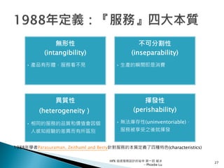 無形性
(intangibility)
• 產品有形體，服務看不見
不可分割性
(inseparability)
• 生產的瞬間即是消費
異質性
(heterogeneity）
• 相同的服務的品質和價值會因個
人感知經驗的差異而有所區別
揮發性
(perishability)
• 無法庫存性(uninventoriable)，
服務被享受之後就揮發
1988年學者Parasuraman, Zeithaml and Berry針對服務的本質定義了四種特色(characteristics)
27
HPX 追逐服務設計的祕辛 第一回 破冰
- Phoebe Lu
 