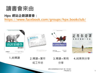 1.純導讀 2.導讀+實作
或工作坊
3.導讀+案例
分享
4.純案例分享
Hpx 網站企劃讀書會：
https://www.facebook.com/groups/hpx.bookclub/
5
HPX 追逐服務設計的祕辛 第一回 破冰
- Phoebe Lu
 