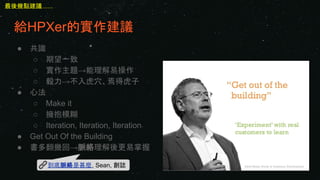 給HPXer的實作建議
● 共識
○ 期望一致
○ 實作主題→能理解易操作
○ 毅力→不入虎穴、焉得虎子
● 心法
○ Make it
○ 擁抱模糊
○ Iteration, Iteration, Iteration
● Get Out Of the Building
● 書多翻幾回→脈絡理解後更易掌握
到底脈絡是甚麼, Sean, 創誌
最後幾點建議......
 