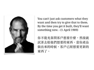 You can't just ask customers what they
want and then try to give that to them.
By the time you get it built, they'll want
something new. - (1 April 1989)
你不能光靠問客⼾戶想要什麼，然後就
試著去給他們想要的東西。︒當你產品
做出來的時候，客⼾戶已經想要更新的
東西了。︒
 