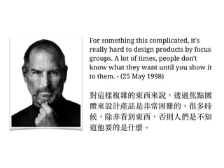 For something this complicated, it's
really hard to design products by focus
groups. A lot of times, people don't
know what they want until you show it
to them. - (25 May 1998)
對這樣複雜的東西來說，透過焦點團
體來設計產品是非常困難的。︒很多時
候，除非看到東西，否則⼈人們是不知
道他要的是什麼。︒
 